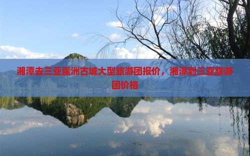 湘潭去三亚崖洲古城大型旅游团报价，湘潭到三亚旅游团价格