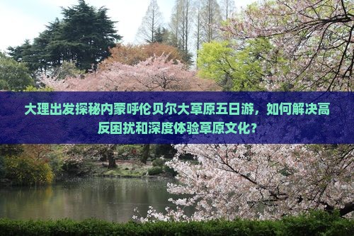 大理出发探秘内蒙呼伦贝尔大草原五日游，如何解决高反困扰和深度体验草原文化？