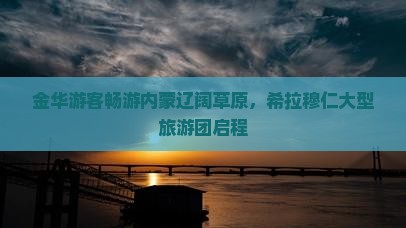 金华游客畅游内蒙辽阔草原，希拉穆仁大型旅游团启程