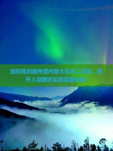 如何规划随州至内蒙大召寺二日游，避开人潮拥挤实现深度体验？