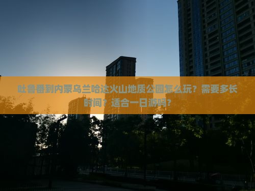 吐鲁番到内蒙乌兰哈达火山地质公园怎么玩？需要多长时间？适合一日游吗？