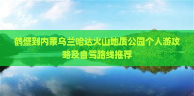 鹤壁到内蒙乌兰哈达火山地质公园个人游攻略及自驾路线推荐