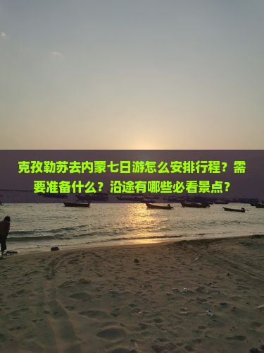 克孜勒苏去内蒙七日游怎么安排行程？需要准备什么？沿途有哪些必看景点？
