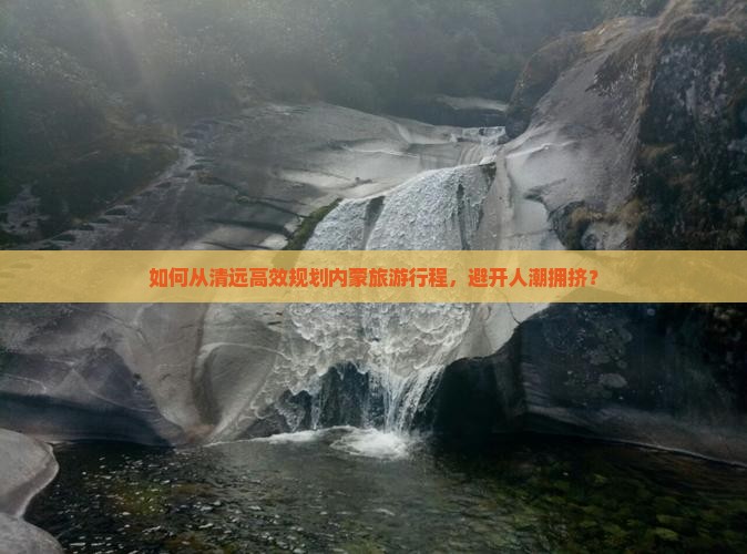 如何从清远高效规划内蒙旅游行程，避开人潮拥挤？