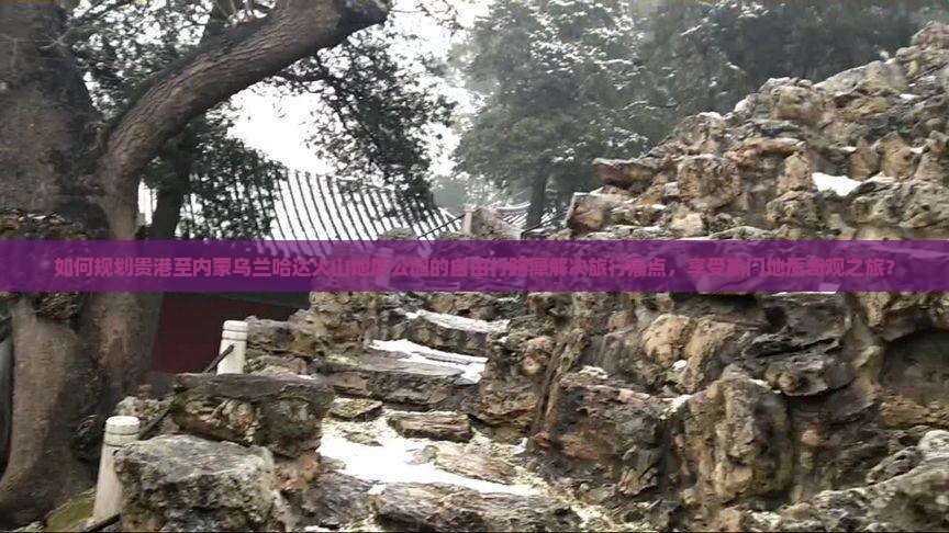 如何规划贵港至内蒙乌兰哈达火山地质公园的自由行路犀解决旅行痛点，享受热门地质奇观之旅？