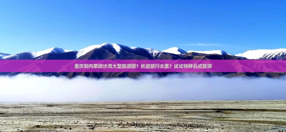 重庆到内蒙响沙湾大型旅游团？长途旅行太累？试试特种兵式旅游