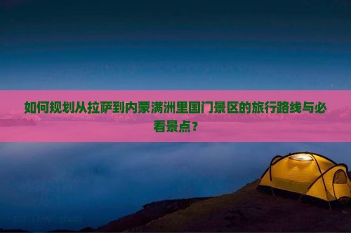 如何规划从拉萨到内蒙满洲里国门景区的旅行路线与必看景点？
