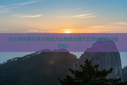 白山至内蒙古乌兰哈达火山地质公园六日游攻略及行程安排？
