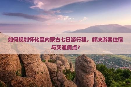 如何规划怀化至内蒙古七日游行程，解决游客住宿与交通痛点？