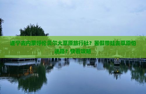 遂宁去内蒙呼伦贝尔大草原旅行社？暑假带娃去草原怕迷路？快看攻略