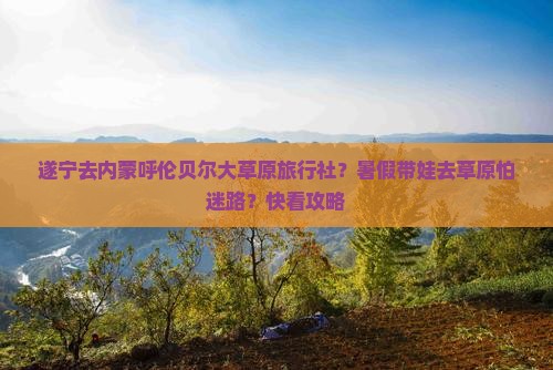 遂宁去内蒙呼伦贝尔大草原旅行社？暑假带娃去草原怕迷路？快看攻略