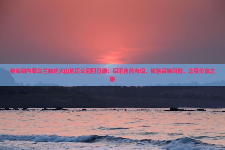 娄底到内蒙乌兰哈达火山地质公园四日游：探索自然奇观、体验民族风情、享受美食之旅