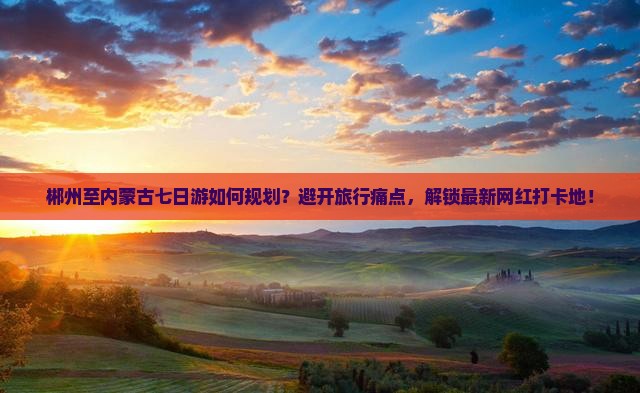 郴州至内蒙古七日游如何规划？避开旅行痛点，解锁最新网红打卡地！