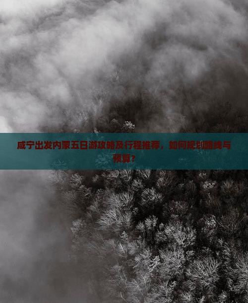 咸宁出发内蒙五日游攻略及行程推荐，如何规划路线与预算？