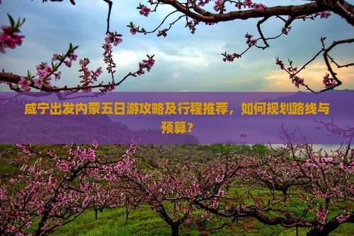 咸宁出发内蒙五日游攻略及行程推荐，如何规划路线与预算？