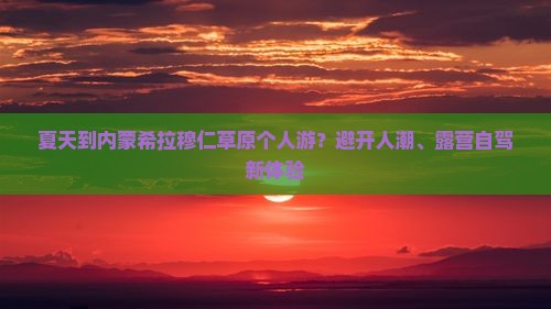 夏天到内蒙希拉穆仁草原个人游？避开人潮、露营自驾新体验