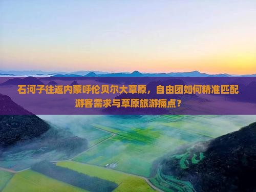 石河子往返内蒙呼伦贝尔大草原，自由团如何精准匹配游客需求与草原旅游痛点？