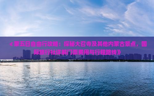 ≮蒙五日自由行攻略：探秘大召寺及其他内蒙古景点，国际旅行社详解门票费用与行程路线》