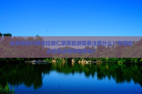 去安阳到内蒙希拉穆仁草原旅游需要注意什么？有哪些必玩景点和特色体验？