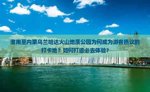 淮南至内蒙乌兰哈达火山地质公园为何成为游客热议的打卡地？如何打造必去体验？