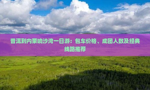 普洱到内蒙响沙湾一日游：包车价格、成团人数及经典线路推荐
