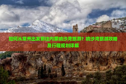 如何从常州出发前往内蒙响沙湾旅游？响沙湾旅游攻略及行程规划详解