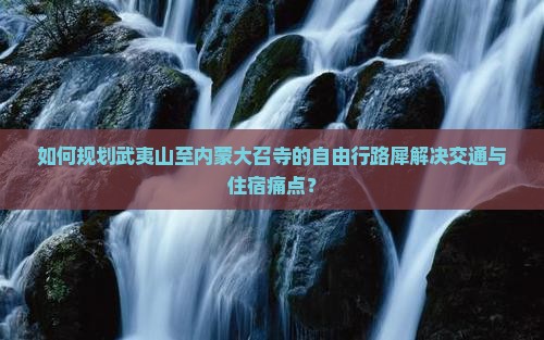 如何规划武夷山至内蒙大召寺的自由行路犀解决交通与住宿痛点？