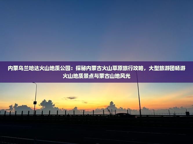 内蒙乌兰哈达火山地质公园：探秘内蒙古火山草原旅行攻略，大型旅游团畅游火山地质景点与蒙古山地风光