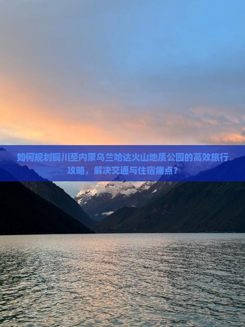 如何规划铜川至内蒙乌兰哈达火山地质公园的高效旅行攻略，解决交通与住宿痛点？