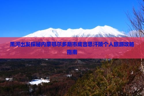 黑河出发探秘内蒙鄂尔多斯市成吉思汗陵个人旅游攻略指南