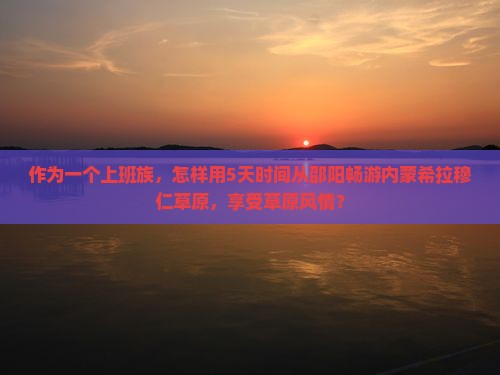 作为一个上班族，怎样用5天时间从邵阳畅游内蒙希拉穆仁草原，享受草原风情？
