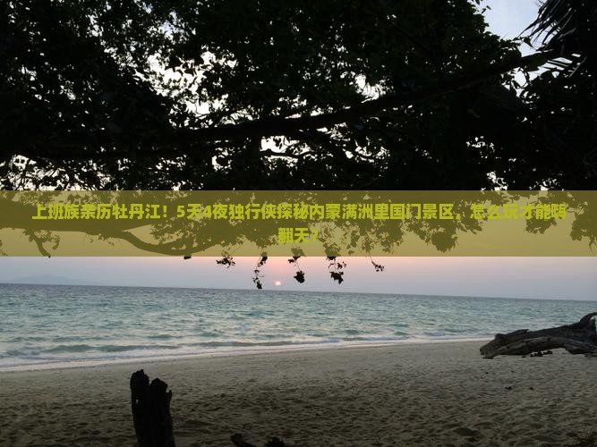 上班族亲历牡丹江！5天4夜独行侠探秘内蒙满洲里国门景区，怎么玩才能嗨翻天？