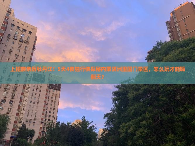 上班族亲历牡丹江！5天4夜独行侠探秘内蒙满洲里国门景区，怎么玩才能嗨翻天？