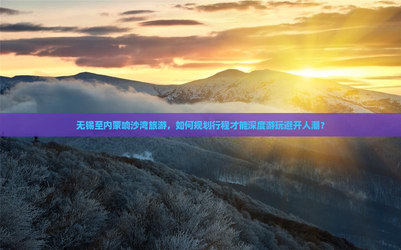 无锡至内蒙响沙湾旅游，如何规划行程才能深度游玩避开人潮？