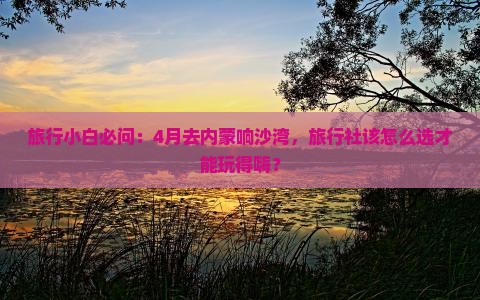 旅行小白必问：4月去内蒙响沙湾，旅行社该怎么选才能玩得嗨？