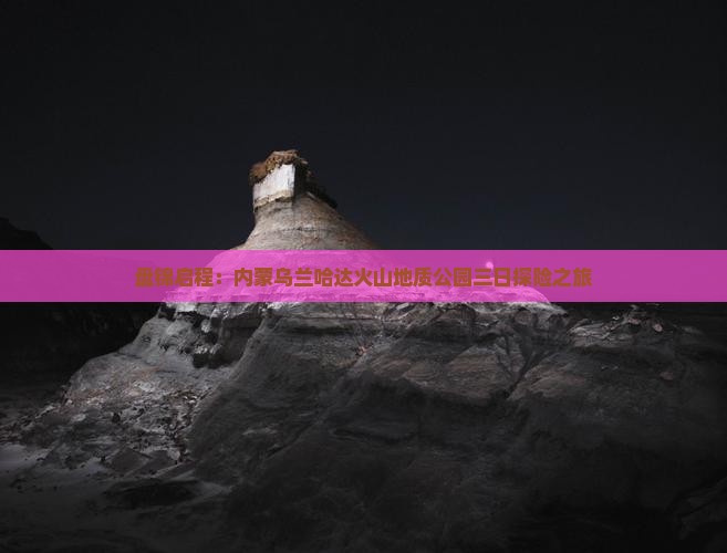 盘锦启程：内蒙乌兰哈达火山地质公园三日探险之旅