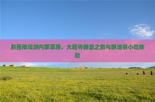黔西南漫游内蒙草原，大昭寺朝圣之旅与酥油茶小吃体验