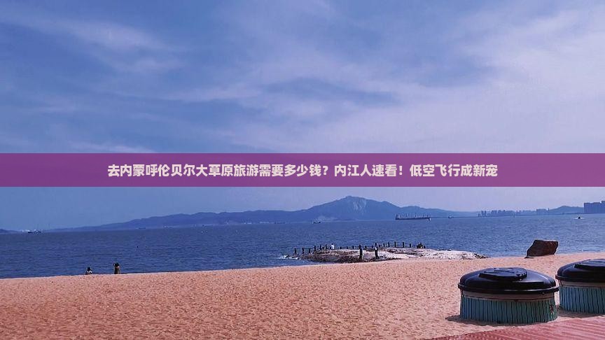 去内蒙呼伦贝尔大草原旅游需要多少钱？内江人速看！低空飞行成新宠