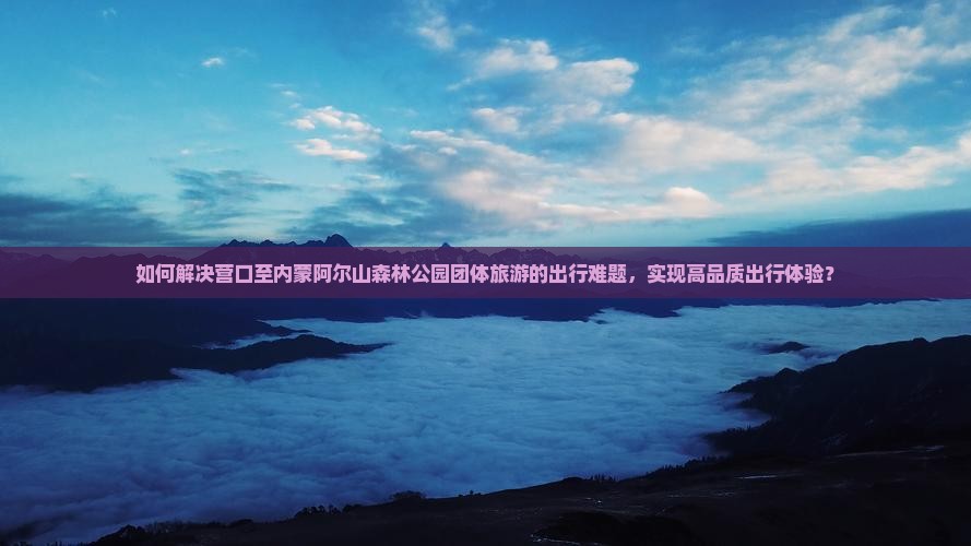 如何解决营口至内蒙阿尔山森林公园团体旅游的出行难题，实现高品质出行体验？