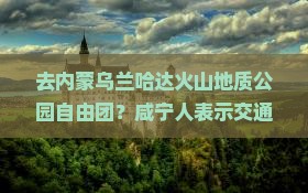 去内蒙乌兰哈达火山地质公园自由团？咸宁人表示交通不便和攻略太麻烦