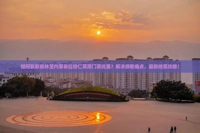 如何获取榆林至内蒙希拉穆仁草原门票优惠？解决游客痛点，最新抢票攻略！