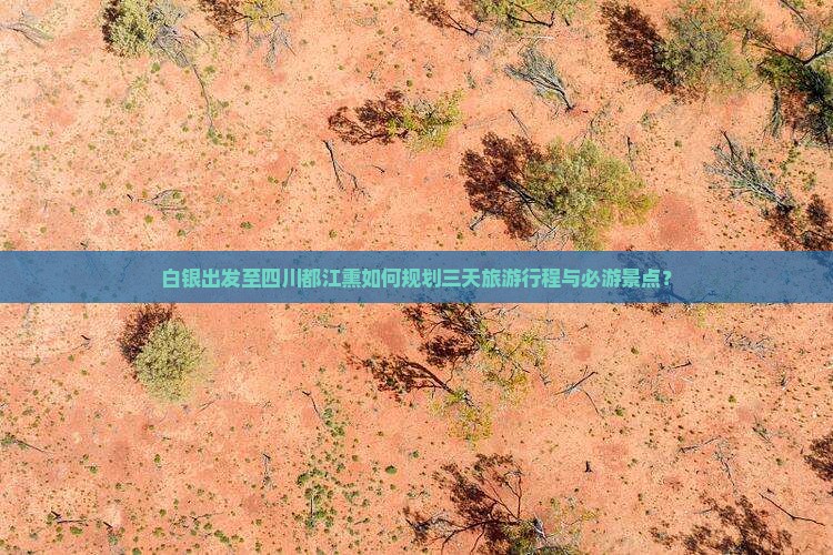 白银出发至四川都江熏如何规划三天旅游行程与必游景点？