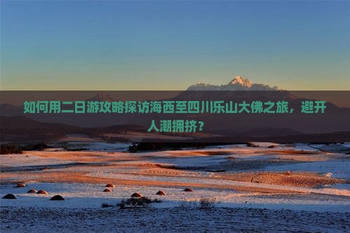 如何用二日游攻略探访海西至四川乐山大佛之旅，避开人潮拥挤？
