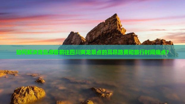 如何解决青岛游客前往四川黄龙景点的高昂路费和旅行时间痛点？