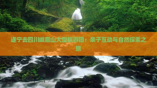 遂宁去四川峨眉山大型旅游团：亲子互动与自然探索之旅