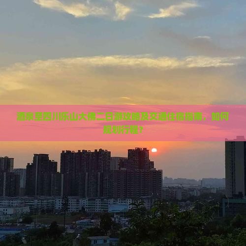 酒泉至四川乐山大佛二日游攻略及交通住宿指南，如何规划行程？
