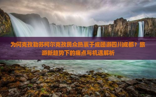 为何克孜勒苏柯尔克孜民众热衷于成团游四川成都？旅游新趋势下的痛点与机遇解析