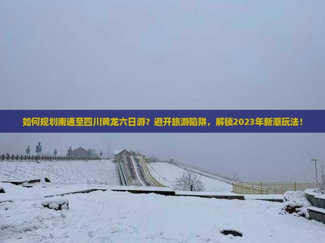 如何规划南通至四川黄龙六日游？避开旅游陷阱，解锁2023年新潮玩法！