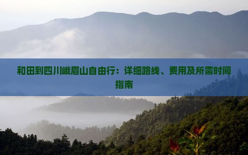 和田到四川峨眉山自由行：详细路线、费用及所需时间指南
