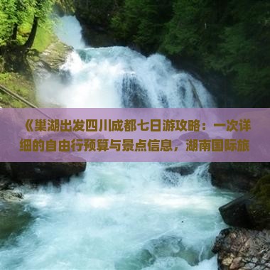 《巢湖出发四川成都七日游攻略：一次详细的自由行预算与景点信息，湖南国际旅行社带你看看成都十大必游景点》